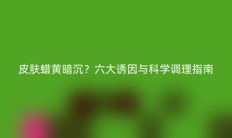 皮膚蠟黃暗沉？六大誘因與科學調(diào)理指南
