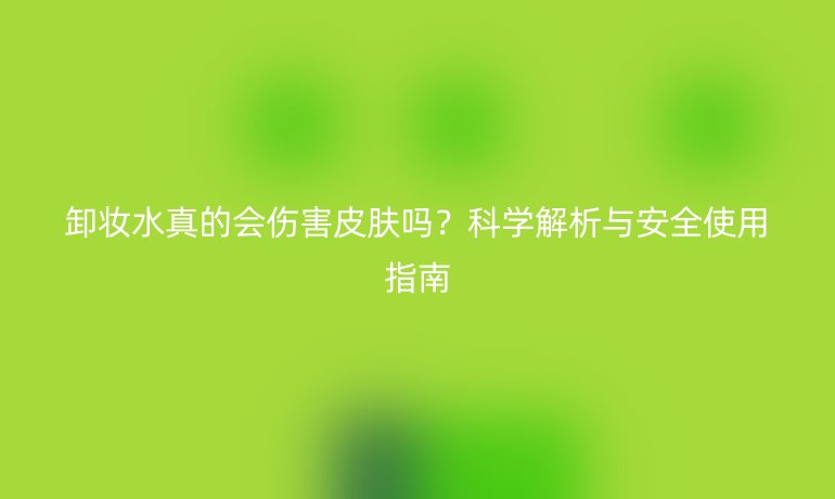 卸妝水真的會傷害皮膚嗎？科學(xué)解析與安全使用指南