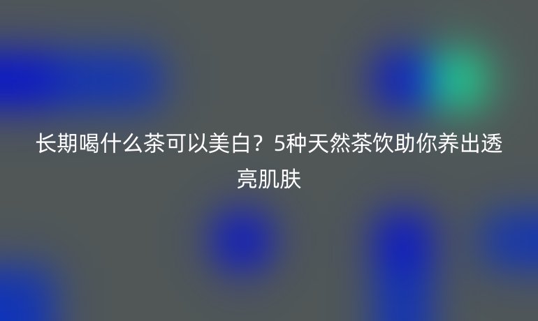 長期喝什么茶可以美白？5種天然茶飲助你養(yǎng)出透亮肌膚