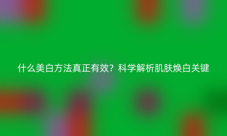 什么美白方法真正有效？科學(xué)解析肌膚煥白關(guān)鍵