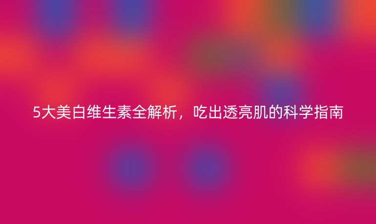 5大美白維生素全解析,吃出透亮肌的科學指南