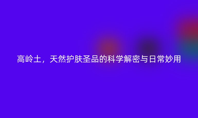 高嶺土，天然護(hù)膚圣品的科學(xué)解密與日常妙用