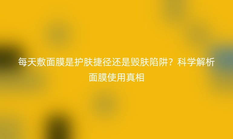 每天敷面膜是護(hù)膚捷徑還是毀膚陷阱？科學(xué)解析面膜使用真相