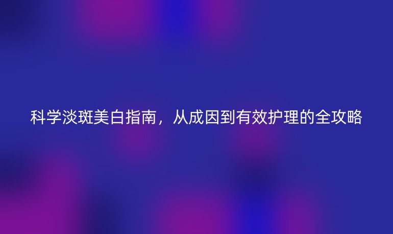 科學淡斑美白指南，從成因到有效護理的全攻略