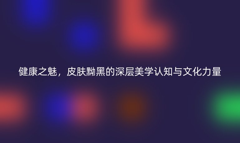 健康之魅，皮膚黝黑的深層美學(xué)認知與文化力量