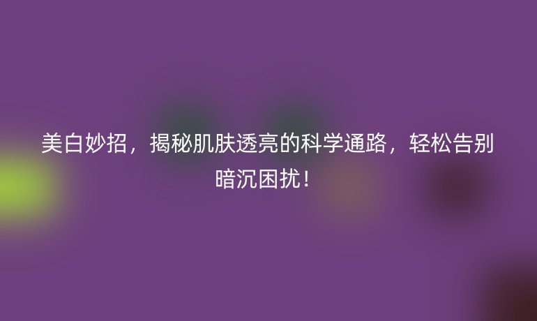 美白妙招，揭秘肌膚透亮的科學(xué)通路，輕松告別暗沉困擾！