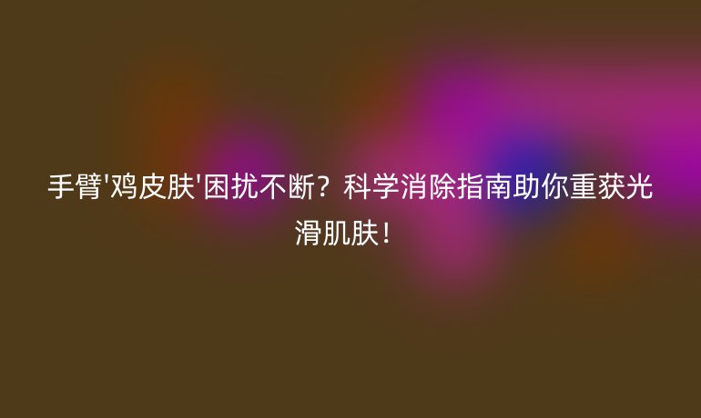 手臂'雞皮膚'困擾不斷？科學(xué)消除指南助你重獲光滑肌膚！