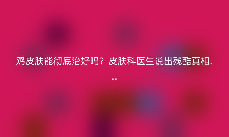 雞皮膚能徹底治好嗎？皮膚科醫(yī)生說出殘酷真相...