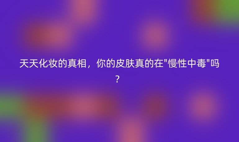 天天化妝的真相，你的皮膚真的在