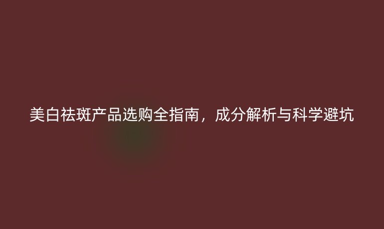 美白祛斑產(chǎn)品選購(gòu)全指南,成分解析與科學(xué)避坑