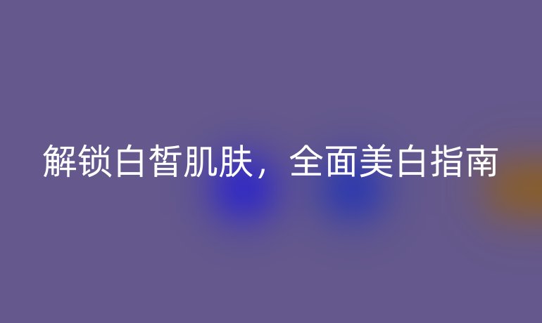 解鎖白皙肌膚，全面美白指南