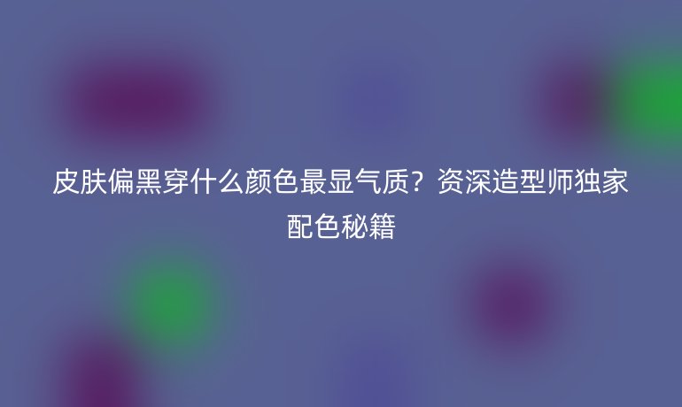 皮膚偏黑穿什么顏色最顯氣質(zhì)？資深造型師獨(dú)家配色秘籍