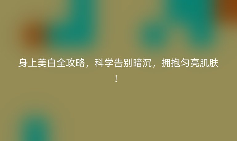 身上美白全攻略,科學告別暗沉,擁抱勻亮肌膚!
