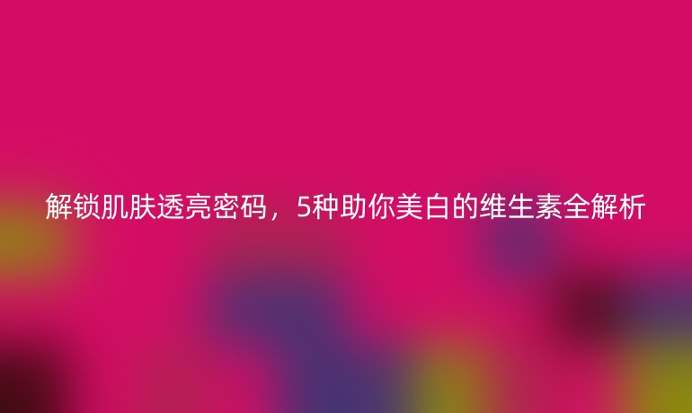 解鎖肌膚透亮密碼，5種助你美白的維生素全解析