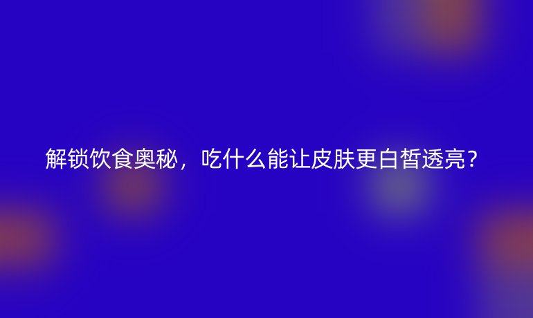 解鎖飲食奧秘，吃什么能讓皮膚更白皙透亮？