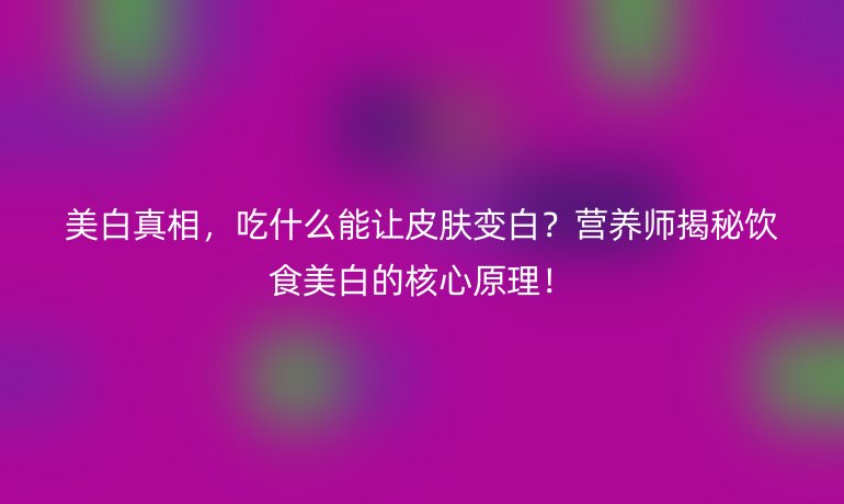 美白真相,吃什么能讓皮膚變白?營(yíng)養(yǎng)師揭秘飲食美白的核心原理!