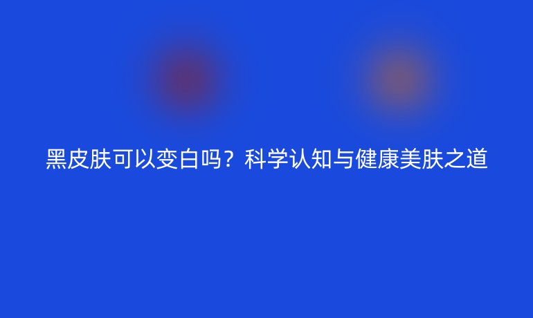 黑皮膚可以變白嗎？科學認知與健康美膚之道