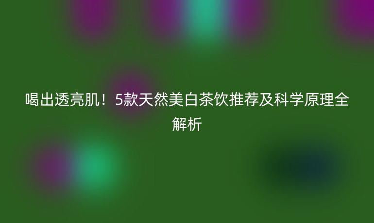 喝出透亮??!5款天然美白茶飲推薦及科學(xué)原理全解析