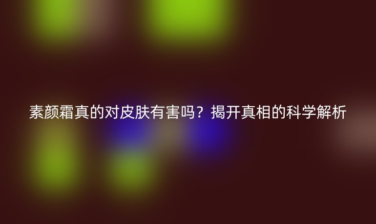 素顏霜真的對(duì)皮膚有害嗎？揭開真相的科學(xué)解析