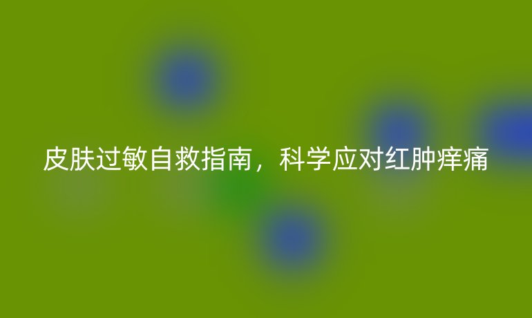 皮膚過敏自救指南,科學(xué)應(yīng)對(duì)紅腫癢痛