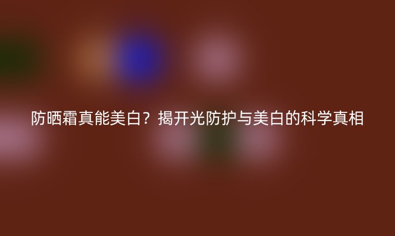防曬霜真能美白？揭開光防護(hù)與美白的科學(xué)真相