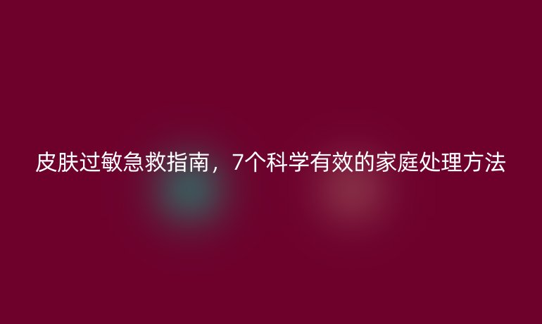 皮膚過敏急救指南,7個(gè)科學(xué)有效的家庭處理方法
