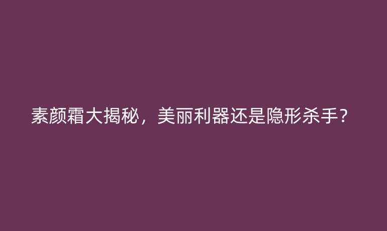 素顏霜大揭秘，美麗利器還是隱形殺手？