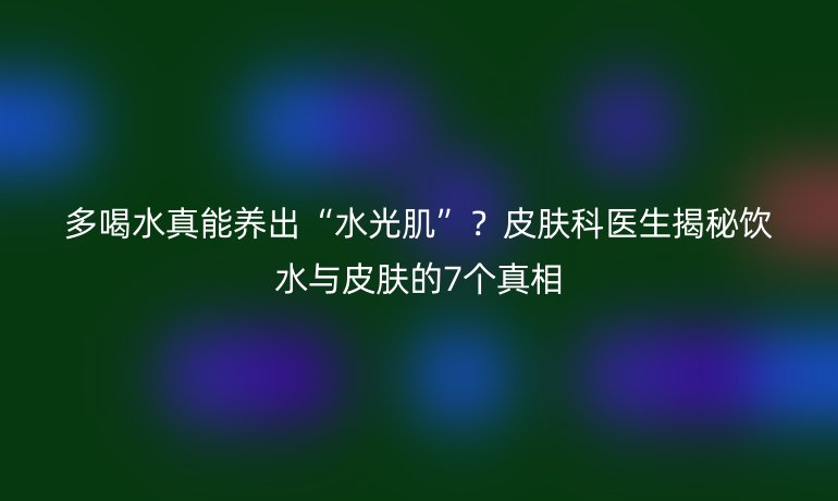 多喝水真能養(yǎng)出“水光肌”？皮膚科醫(yī)生揭秘飲水與皮膚的7個真相