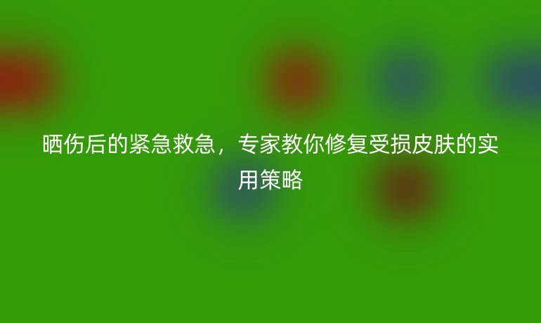 曬傷后的緊急救急，專家教你修復(fù)受損皮膚的實(shí)用策略