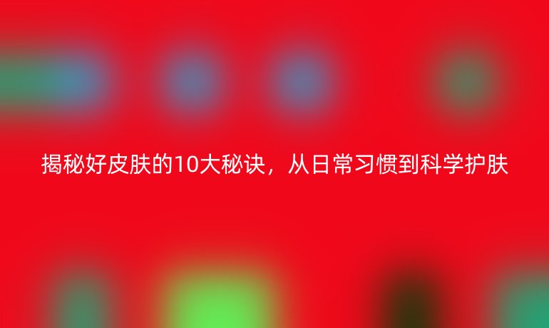 揭秘好皮膚的10大秘訣，從日常習(xí)慣到科學(xué)護(hù)膚