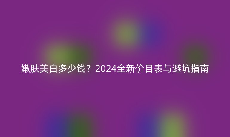 嫩膚美白多少錢(qián)?2024全新價(jià)目表與避坑指南