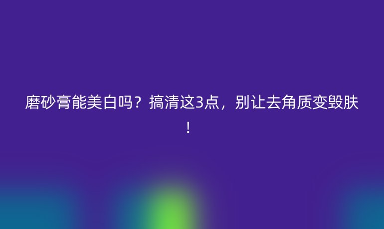磨砂膏能美白嗎？搞清這3點(diǎn)，別讓去角質(zhì)變毀膚！