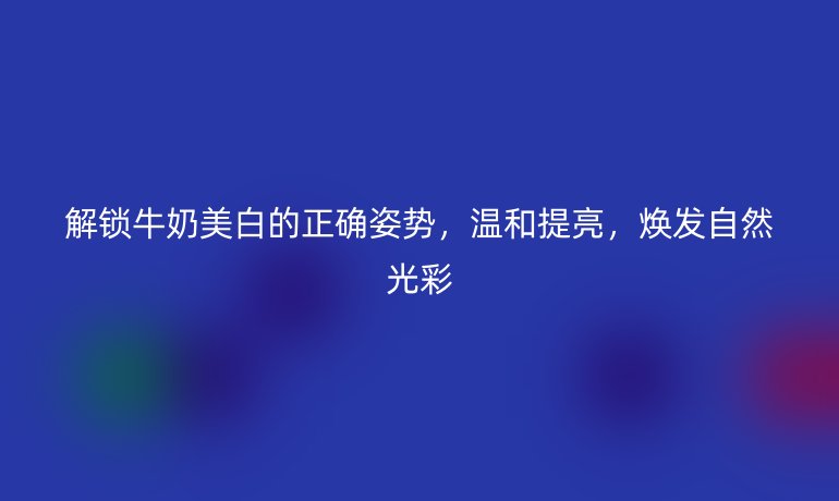 解鎖牛奶美白的正確姿勢,溫和提亮,煥發(fā)自然光彩