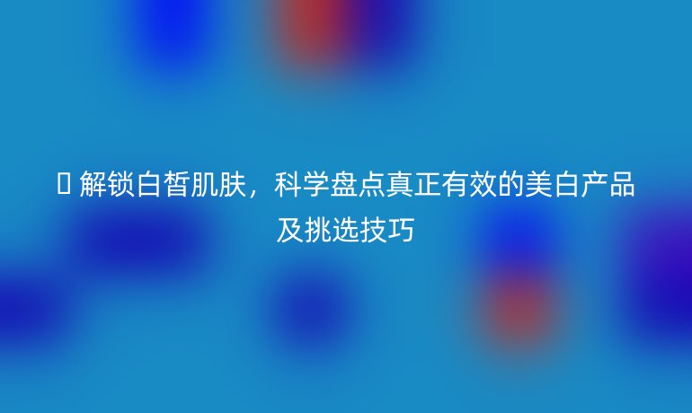 ? 解鎖白皙肌膚,科學(xué)盤點真正有效的美白產(chǎn)品及挑選技巧
