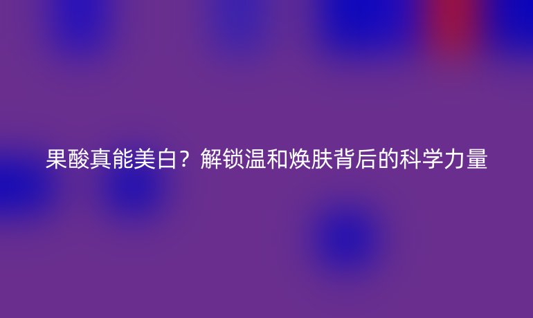 果酸真能美白？解鎖溫和煥膚背后的科學(xué)力量
