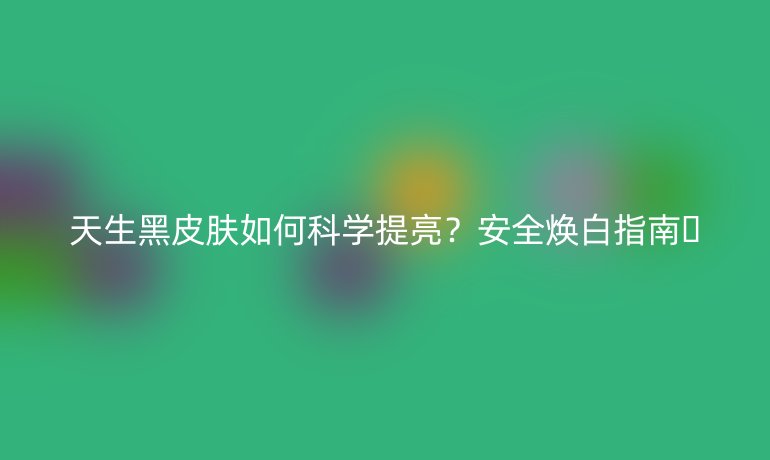 天生黑皮膚如何科學提亮？安全煥白指南??