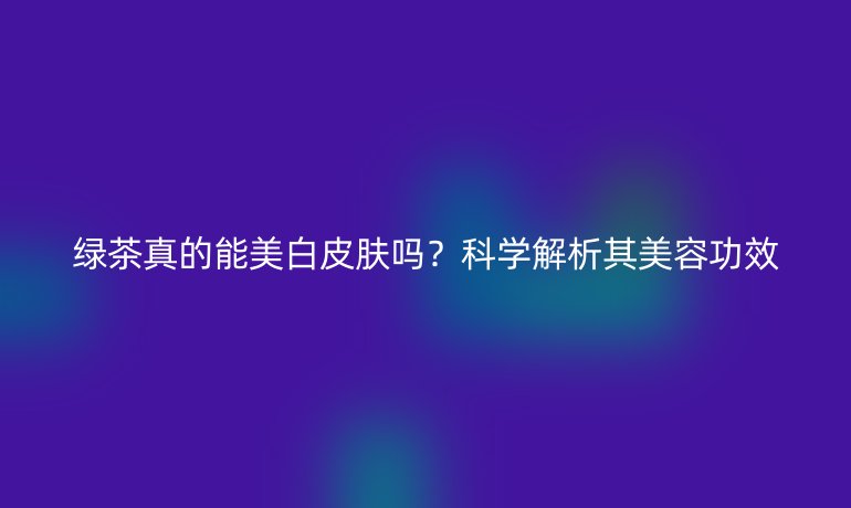 綠茶真的能美白皮膚嗎？科學(xué)解析其美容功效