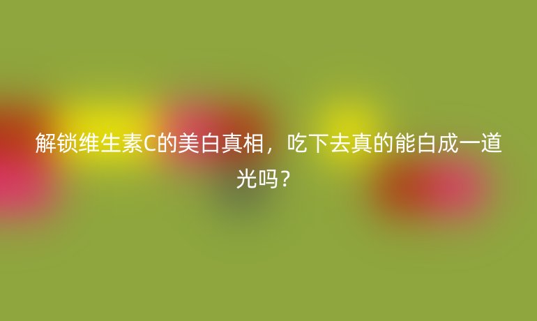 解鎖維生素C的美白真相,吃下去真的能白成一道光嗎?