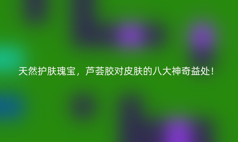 天然護膚瑰寶，蘆薈膠對皮膚的八大神奇益處！