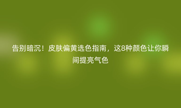 告別暗沉!皮膚偏黃選色指南,這8種顏色讓你瞬間提亮氣色