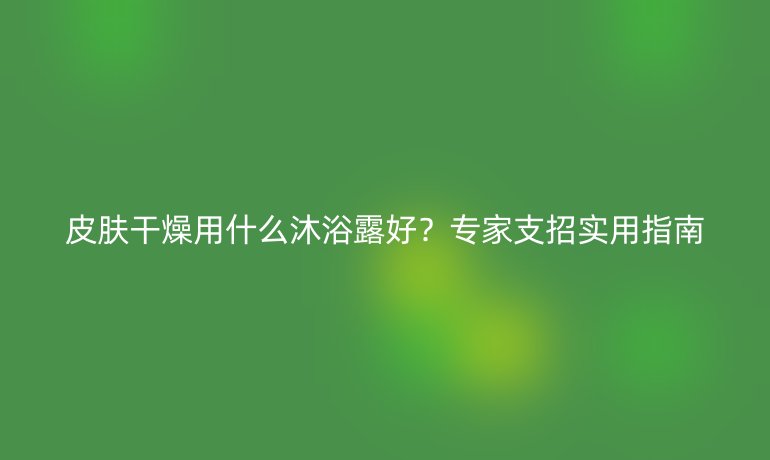 皮膚干燥用什么沐浴露好？專家支招實(shí)用指南