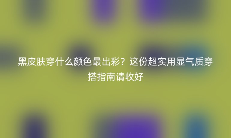 黑皮膚穿什么顏色最出彩?這份超實用顯氣質(zhì)穿搭指南請收好