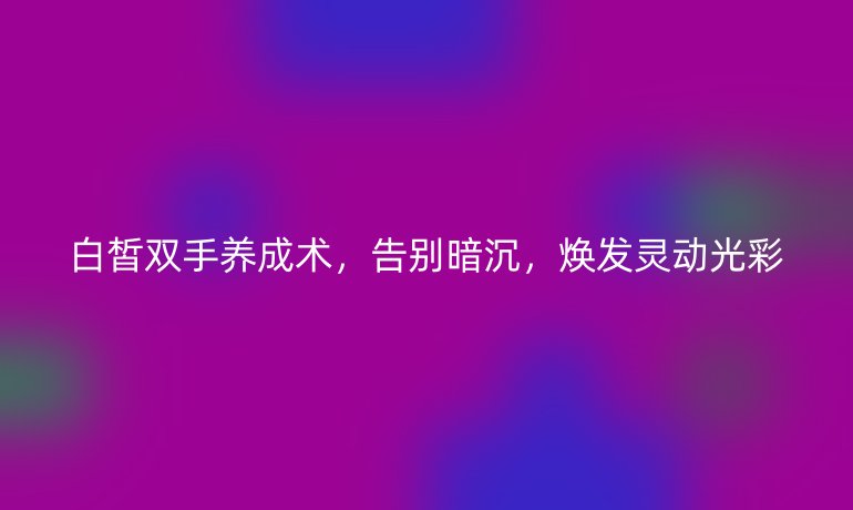 白皙雙手養(yǎng)成術(shù),告別暗沉,煥發(fā)靈動(dòng)光彩