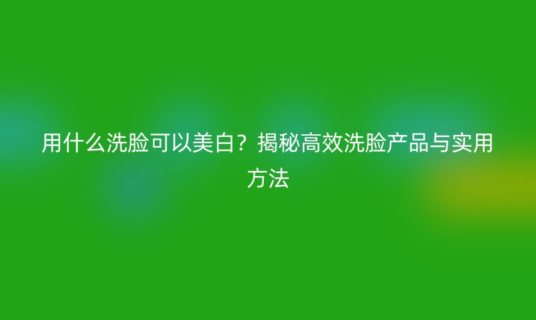 用什么洗臉可以美白？揭秘高效洗臉產(chǎn)品與實(shí)用方法