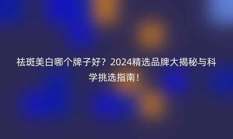 祛斑美白哪個牌子好？2024精選品牌大揭秘與科學挑選指南！