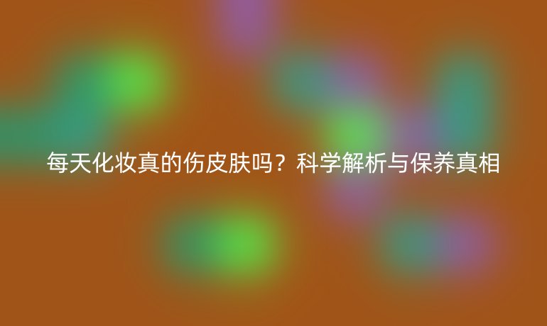 每天化妝真的傷皮膚嗎？科學(xué)解析與保養(yǎng)真相