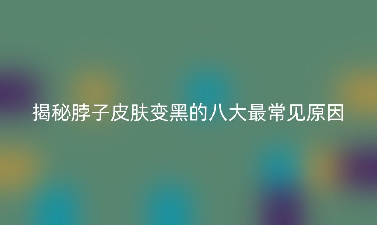 揭秘脖子皮膚變黑的八大最常見(jiàn)原因